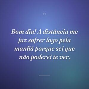 Bom dia! A distância me faz sofrer logo pela manhã porque sei que não poderei te ver.