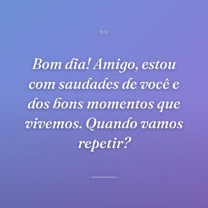 Bom dia! Amigo, estou com saudades de você e dos bons momentos que vivemos. Quando vamos repetir?