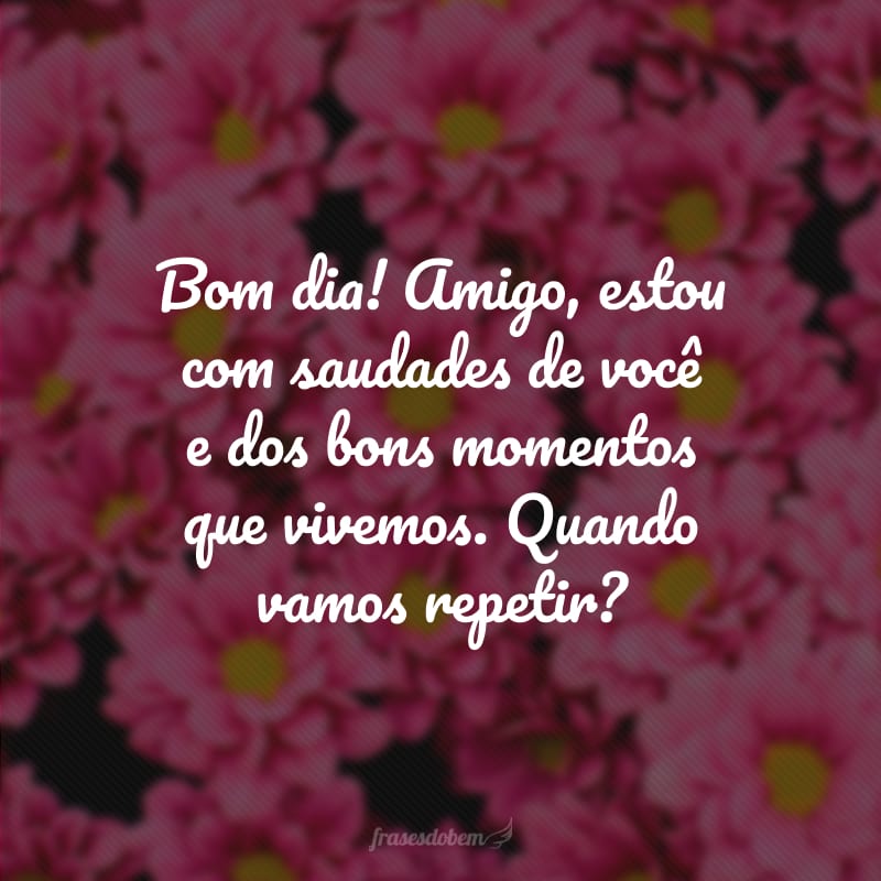 Bom dia! Amigo, estou com saudades de você e dos bons momentos que vivemos. Quando vamos repetir?