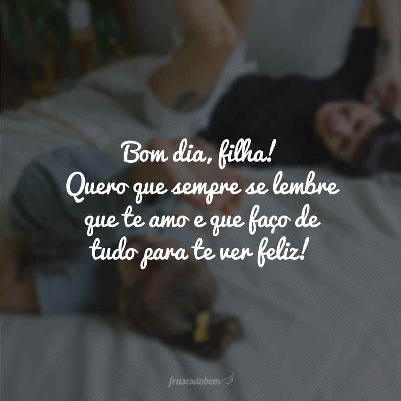 Bom dia, filha! Quero que sempre se lembre que te amo e que faço de tudo para te ver feliz!