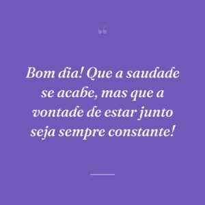 Bom dia! Que a saudade se acabe, mas que a vontade de estar junto seja sempre constante!