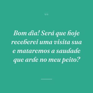 Bom dia! Será que hoje receberei uma visita sua e mataremos a saudade que arde no meu peito?