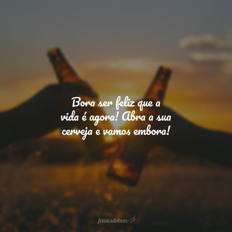 Bora ser feliz que a vida é agora! Abra a sua cerveja e vamos embora!