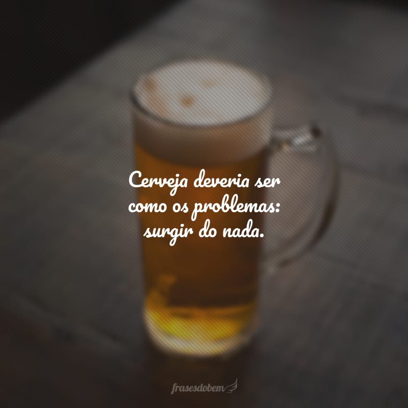 Cerveja deveria ser como os problemas: surgir do nada.