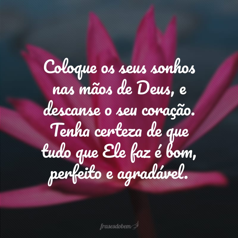 Coloque os seus sonhos nas mãos de Deus, e descanse o seu coração. Tenha certeza de que tudo que Ele faz é bom, perfeito e agradável. 