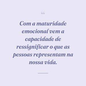Com a maturidade emocional vem a capacidade de ressignificar o que as pessoas representam na nossa vida.
