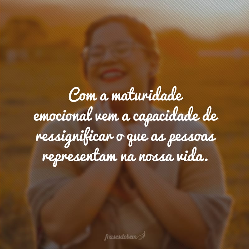 Com a maturidade emocional vem a capacidade de ressignificar o que as pessoas representam na nossa vida.