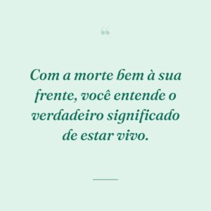 Com a morte bem à sua frente, você entende o verdadeiro significado de estar vivo.