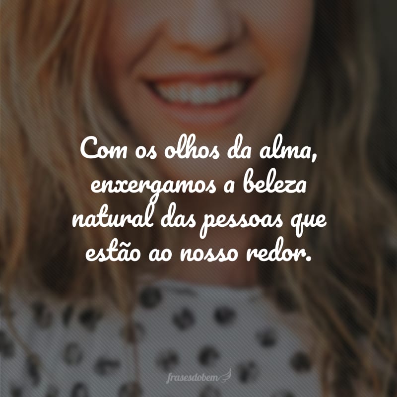 Com os olhos da alma, enxergamos a beleza natural das pessoas que estão ao nosso redor.