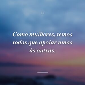 Como mulheres, temos todas que apoiar umas às outras.