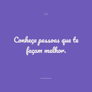 Conheça pessoas que te façam melhor.