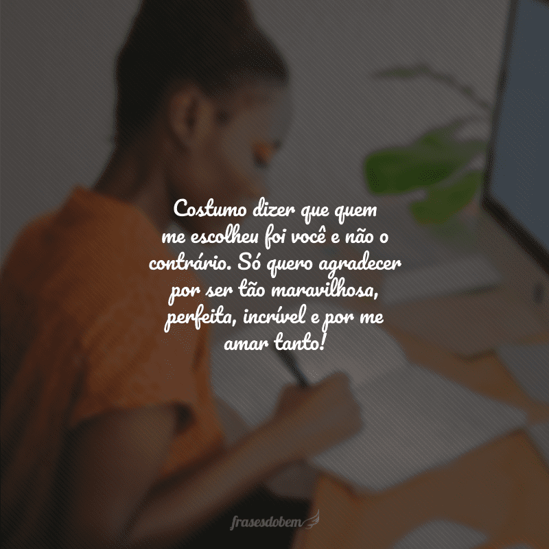 Costumo dizer que quem me escolheu foi você e não o contrário. Só quero agradecer por ser tão maravilhosa, perfeita, incrível e por me amar tanto!