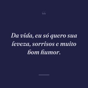 Da vida, eu só quero sua leveza, sorrisos e muito bom humor.