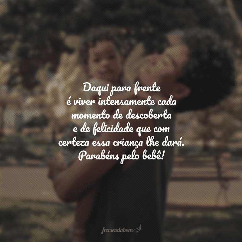 Daqui para frente é viver intensamente cada momento de descoberta e de felicidade que com certeza essa criança lhe dará. Parabéns pelo bebê!