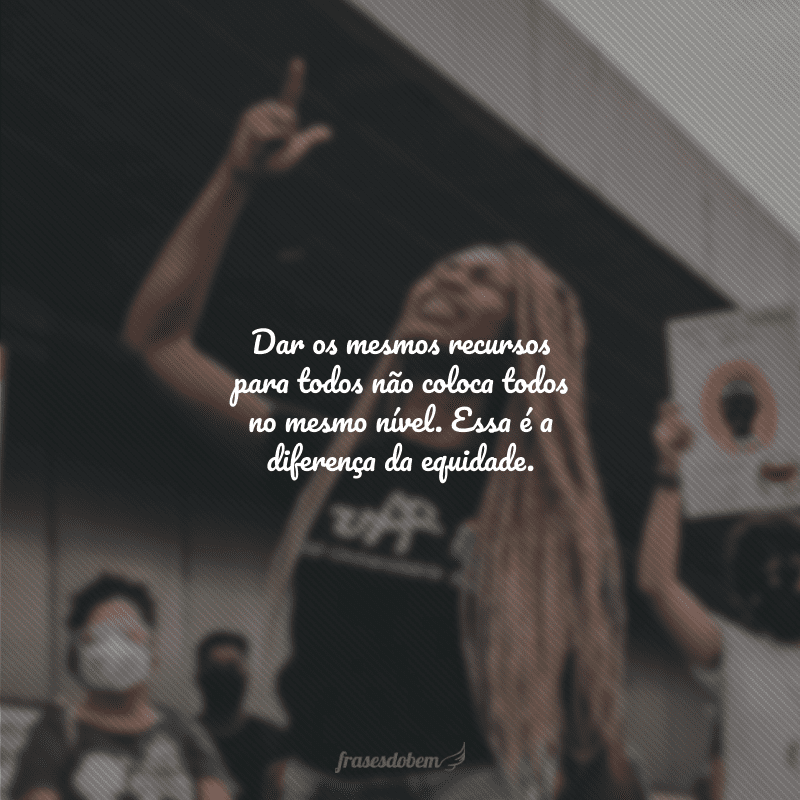 Dar os mesmos recursos para todos não coloca todos no mesmo nível. Essa é a diferença da equidade. 