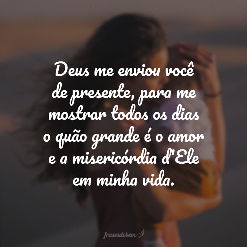 Deus me enviou você de presente, para me mostrar todos os dias o quão grande é o amor e a misericórdia d'Ele em minha vida. 