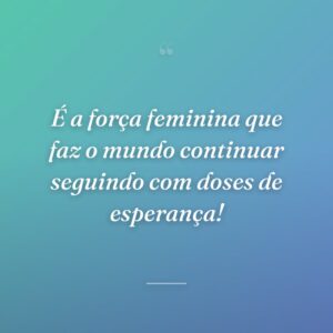 É a força feminina que faz o mundo continuar seguindo com doses de esperança!