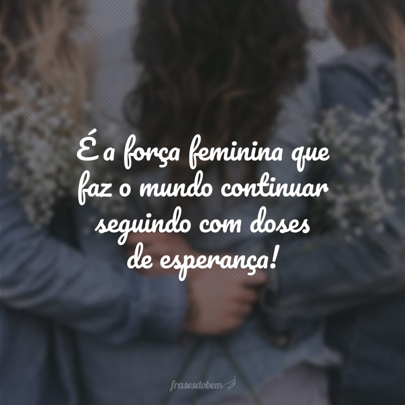 É a força feminina que faz o mundo continuar seguindo com doses de esperança!