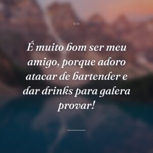 É muito bom ser meu amigo, porque adoro atacar de bartender e dar drinks para galera provar!