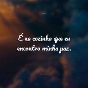 É na cozinha que eu encontro minha paz.