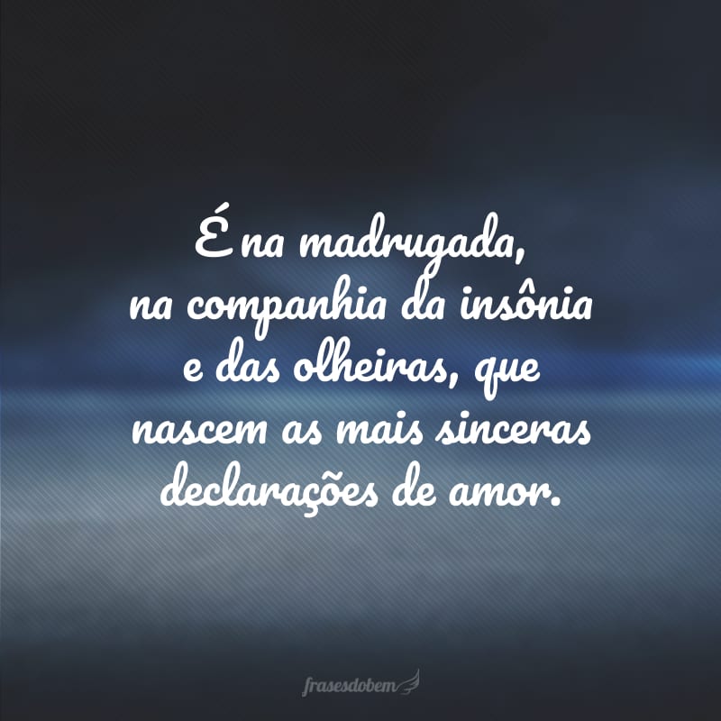 É na madrugada, na companhia da insônia e das olheiras, que nascem as mais sinceras declarações de amor. 