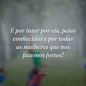 É por lutar por ela, pelas conhecidas e por todas as mulheres que nos fazemos fortes!
