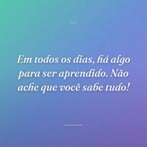 Em todos os dias, há algo para ser aprendido. Não ache que você sabe tudo!