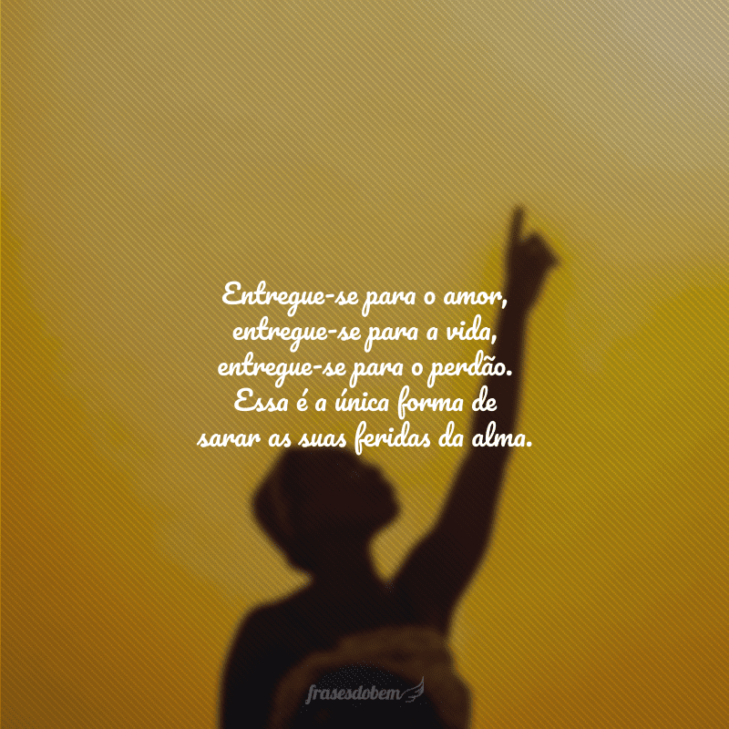 Entregue-se para o amor, entregue-se para a vida, entregue-se para o perdão. Essa é a única forma de sarar as suas feridas da alma.