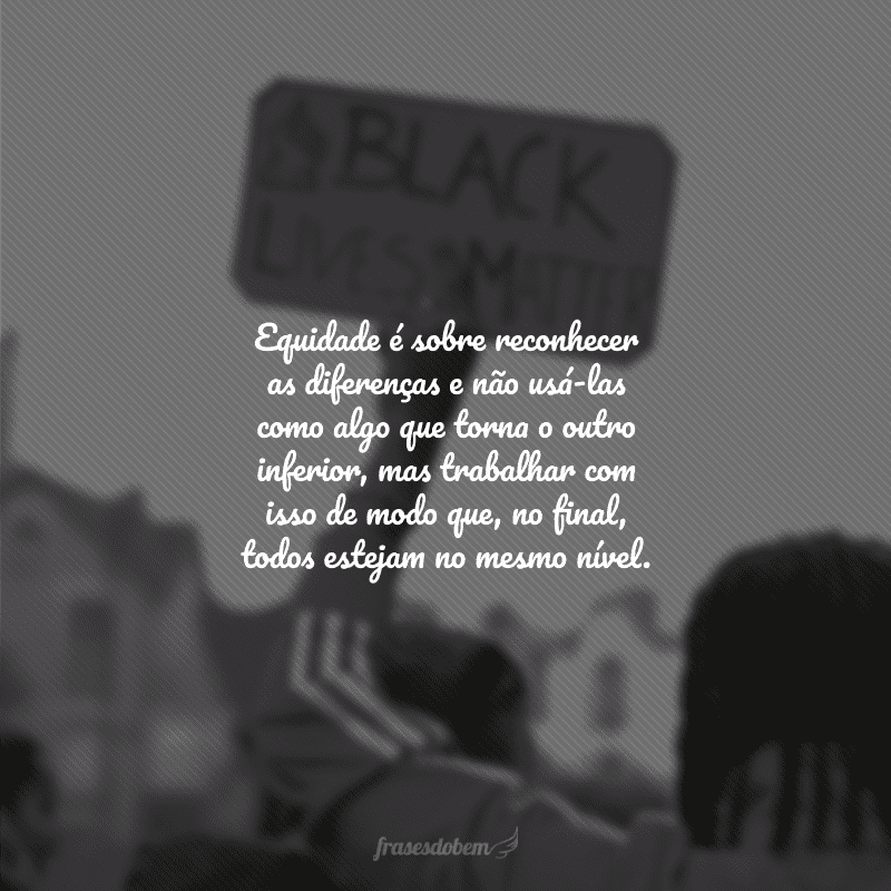 Equidade é sobre reconhecer as diferenças e não usá-las como algo que torna o outro inferior, mas trabalhar com isso de modo que, no final, todos estejam no mesmo nível. 