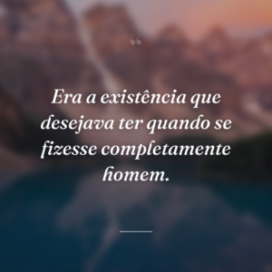 Era a existência que desejava ter quando se fizesse completamente homem.