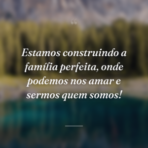 Estamos construindo a família perfeita, onde podemos nos amar e sermos quem somos!