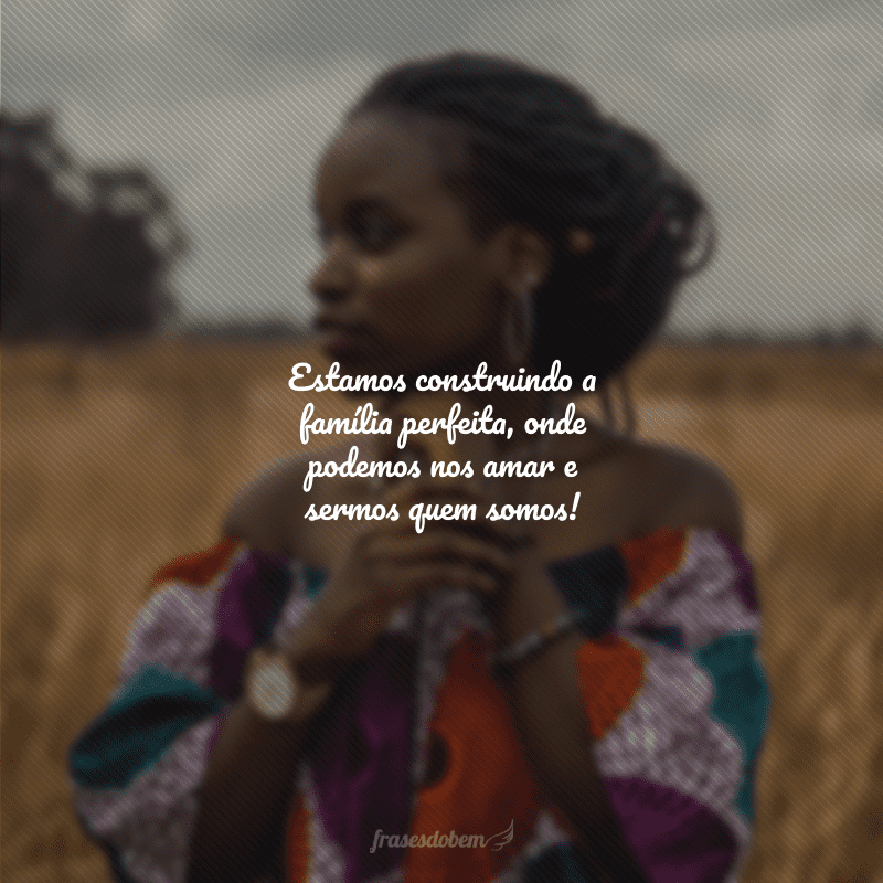 Estamos construindo a família perfeita, onde podemos nos amar e sermos quem somos!