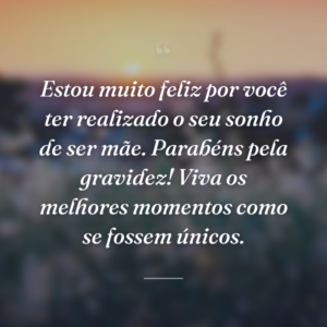 Estou muito feliz por você ter realizado o seu sonho de ser mãe. Parabéns pela gravidez! Viva os melhores momentos como se fossem únicos.