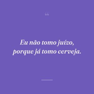 Eu não tomo juízo, porque já tomo cerveja.