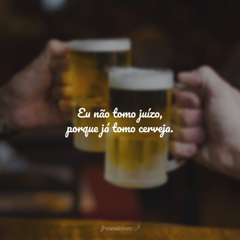 Eu não tomo juízo, porque já tomo cerveja.