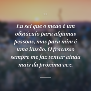 Eu sei que o medo é um obstáculo para algumas pessoas, mas para mim é uma ilusão. O fracasso sempre me faz tentar ainda mais da próxima vez.
