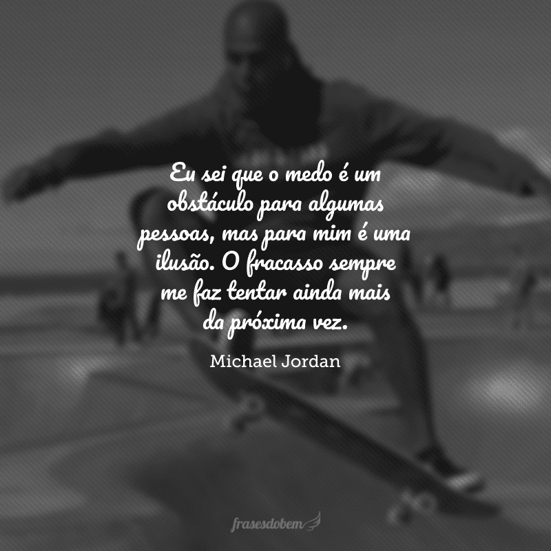 Eu sei que o medo é um obstáculo para algumas pessoas, mas para mim é uma ilusão. O fracasso sempre me faz tentar ainda mais da próxima vez.