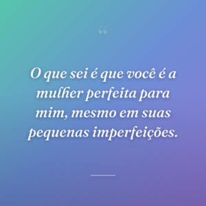 O que sei é que você é a mulher perfeita para mim, mesmo em suas pequenas imperfeições.