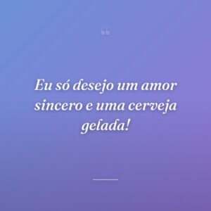 Eu só desejo um amor sincero e uma cerveja gelada!