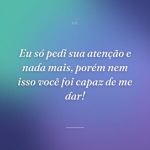 Eu só pedi sua atenção e nada mais, porém nem isso você foi capaz de me dar!