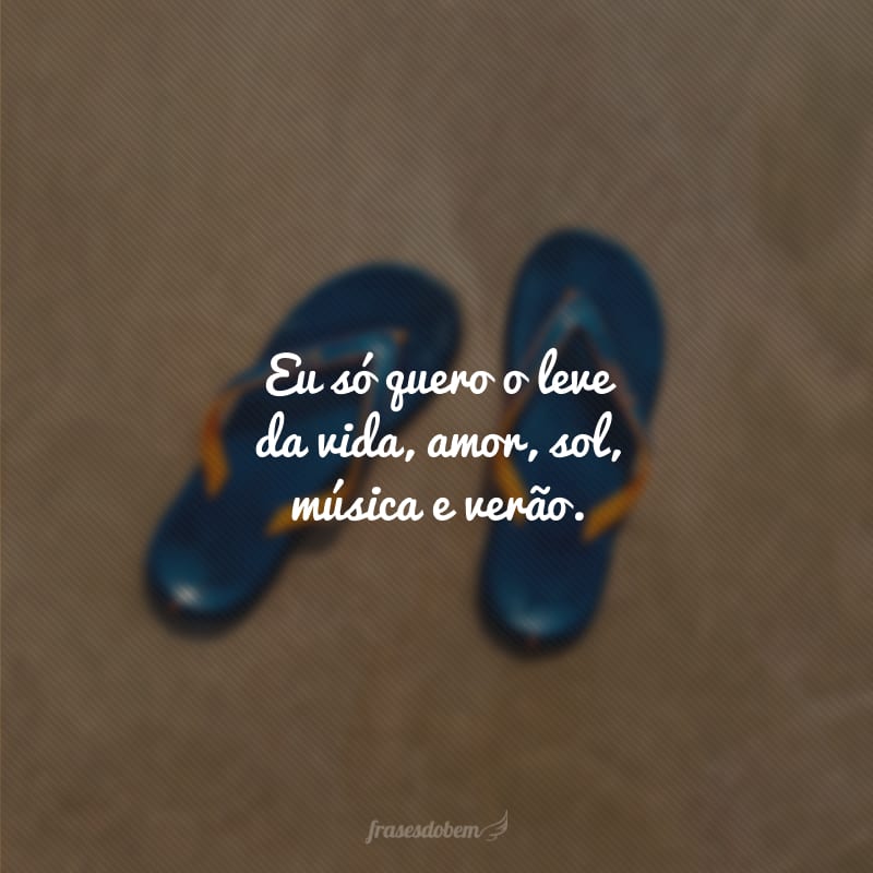 Eu só quero o leve da vida, amor, sol, música e verão.