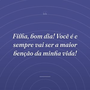 Filha, bom dia! Você é e sempre vai ser a maior benção da minha vida!