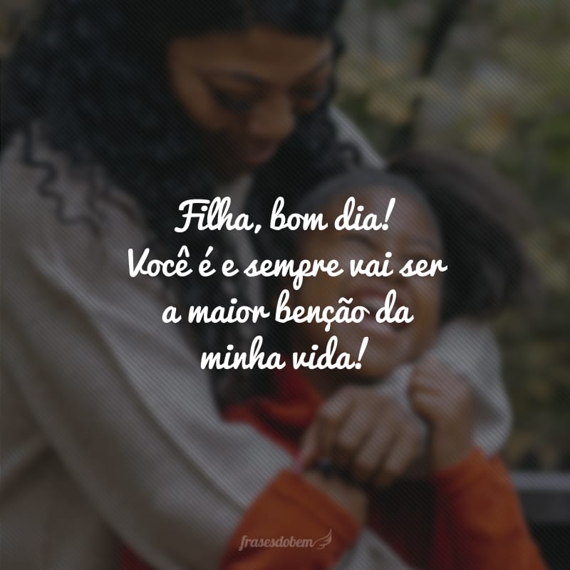 Filha, bom dia! Você é e sempre vai ser a maior benção da minha vida! 