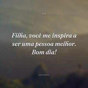 Filha, você me inspira a ser uma pessoa melhor. Bom dia!