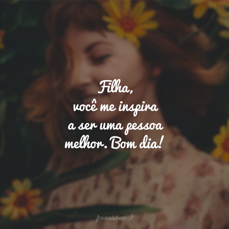 Filha, você me inspira a ser uma pessoa melhor. Bom dia!