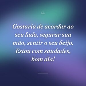 Gostaria de acordar ao seu lado, segurar sua mão, sentir o seu beijo. Estou com saudades, bom dia!