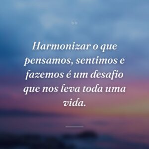 Harmonizar o que pensamos, sentimos e fazemos é um desafio que nos leva toda uma vida.