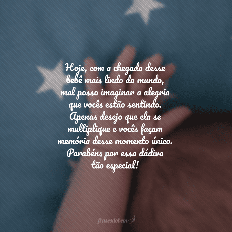 Hoje, com a chegada desse bebê mais lindo do mundo, mal posso imaginar a alegria que vocês estão sentindo. Apenas desejo que ela se multiplique e vocês façam memória desse momento único. Parabéns por essa dádiva tão especial!