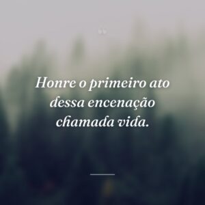 Honre o primeiro ato dessa encenação chamada vida.