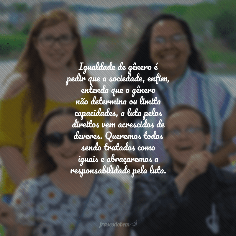 Igualdade de gênero é pedir que a sociedade, enfim, entenda que o gênero não determina ou limita capacidades, a luta pelos direitos vem acrescidos de deveres. Queremos todos sendo tratados como iguais e abraçaremos a responsabilidade pela luta. 